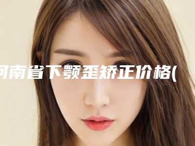 河南省下颚歪矫正价格(收费标准)2025项目曝光-河南省下颚歪矫正都是怎么收费
