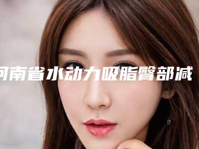 河南省水动力吸脂臀部减肥医生上榜名单前十佳口碑对比-河南省禄英歌整形医生等都有实力