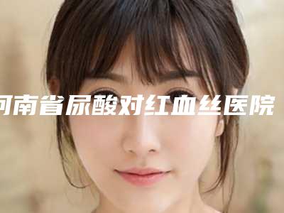 河南省尿酸对红血丝医院好-郑州大学一附院皮肤美容科老牌口碑出众