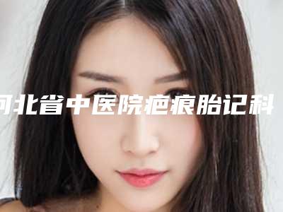 河北省中医院疤痕胎记科怎么样-李秋霞医生,赵士红医生收费标准现揭晓