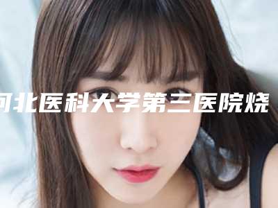 河北医科大学第三医院烧伤整形外科脸部轮廓整形河北医科大学第三医院烧伤整形外科医生评价做效果-附整形价目表