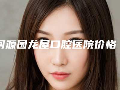 河源围龙屋口腔医院价格(价目)表2025正式发布,详细在此-纯钛钢牙案例