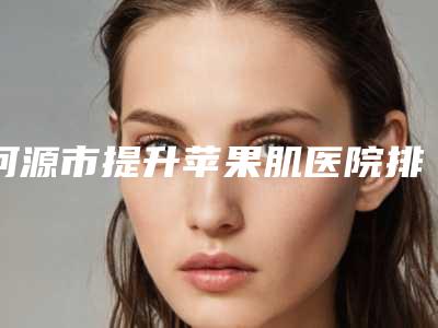 河源市提升苹果肌医院排名前十全新整理(河源市提升苹果肌整形医院)