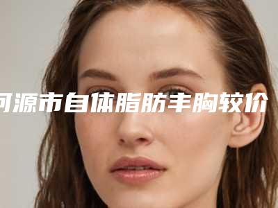 河源市自体脂肪丰胸较价格(费用)清单项目详情-河源市自体脂肪丰胸较医院治疗价格是多少