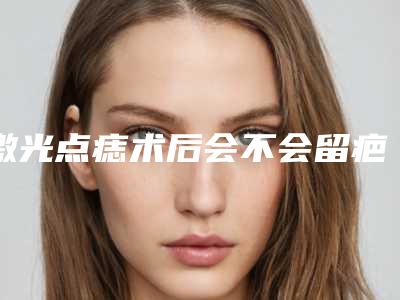 激光点痣术后会不会留疤,激光点痣留疤了怎么办