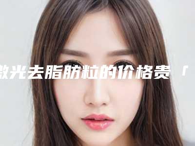 激光去脂肪粒的价格贵「激光去脂肪粒几天恢复」