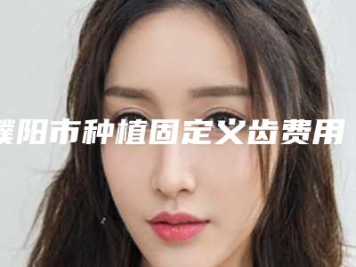濮阳市种植固定义齿费用表明细全新版全新上线-濮阳市种植固定义齿价格