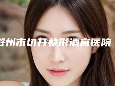 滁州市切开整形酒窝医院排名榜前十佳重磅更新-滁州市切开整形酒窝整形医院