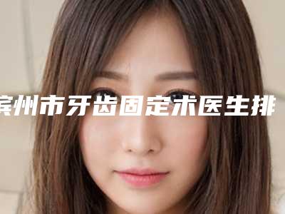 滨州市牙齿固定术医生排行前十名名单请收藏-滨州市牙齿固定术口腔医生