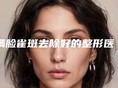 满脸雀斑去除好的整形医生中国：满脸雀斑去除医生top50权威评测