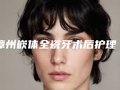 漳州嵌体全瓷牙术后护理三步走