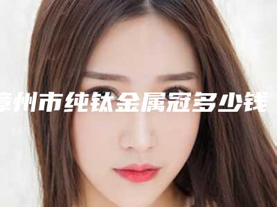 漳州市纯钛金属冠多少钱-漳州市纯钛金属冠医院在榜名单前十名推荐盘点