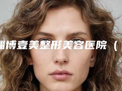 淄博壹美整形美容医院(原一美天成),淄博星美医疗美容门诊部热门top口碑盘点