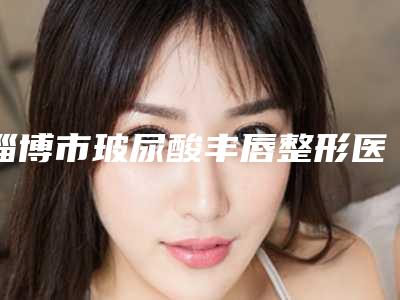 淄博市玻尿酸丰唇整形医院-淄博天丽整形美容门诊部评价看很靠谱