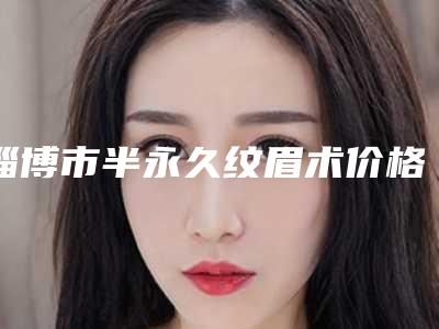 淄博市半永久纹眉术价格价位表_公布(近6个月均价为：3985元)