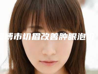 淄博市切眉改善肿眼泡价格价位表项目一览-淄博市切眉改善肿眼泡价格是不是很贵