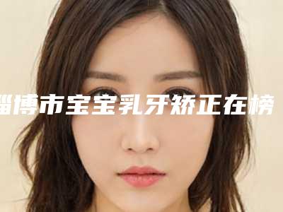 淄博市宝宝乳牙矫正在榜清单归纳总结-淄博市宝宝乳牙矫正口腔医生