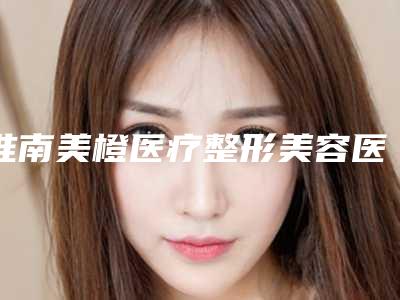 淮南美橙医疗整形美容医院,淮南星奂星医疗美容门诊部哪家更厉害