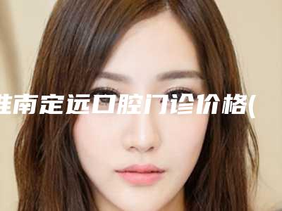 淮南定远口腔门诊价格(价目)表2025透明一览-附矫正牙齿拔掉虎牙案例