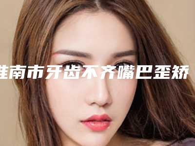 淮南市牙齿不齐嘴巴歪矫正医生排行前十名次盘点-淮南市牙齿不齐嘴巴歪矫正口腔医生