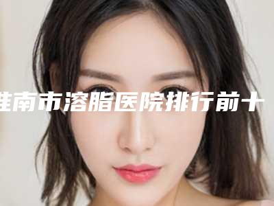 淮南市溶脂医院排行前十名正规之选(淮南市溶脂整形医院)