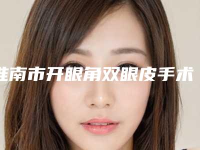 淮南市开眼角双眼皮手术医院排名榜前十佳如期公布(淮南市开眼角双眼皮手术整形医院)