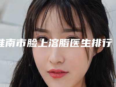 淮南市脸上溶脂医生排行前十佳最新答疑-陈铭医生业内数一数二