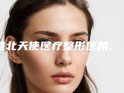 淮北天使医疗整形医院,淮北天煌医学美容诊所口碑技术对比出炉