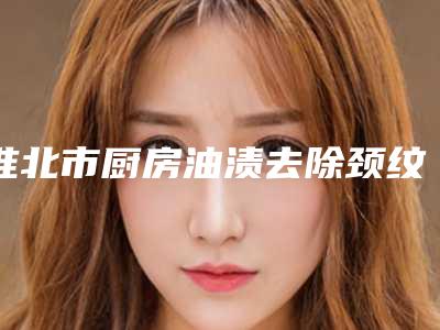 淮北市厨房油渍去除颈纹价格(收费标准)2025来袭-淮北市厨房油渍去除颈纹医院价格是如何确定呢