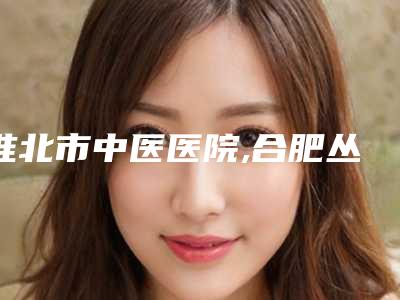 淮北市中医医院,合肥丛生医疗美容门诊部技术比拼