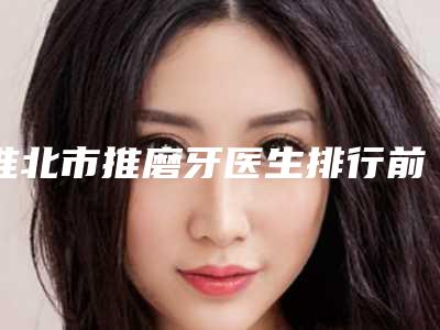 淮北市推磨牙医生排行前十位实时更新-淮北市刘楠辉口腔医生