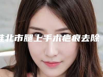 淮北市腿上手术疤痕去除价格(价目)表一览医生介绍及预约(腿上手术疤痕去除均价为:4881元)