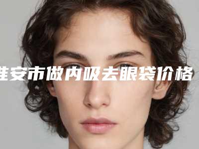 淮安市做内吸去眼袋价格表免费查询-淮安市做内吸去眼袋价格行情