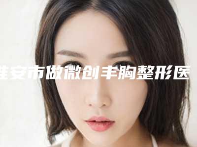淮安市做微创丰胸整形医生哪位技术比较好-潘可松医生等公立医美技术怎么样