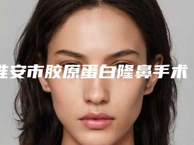 淮安市胶原蛋白隆鼻手术价格(价目)表全新的供你参考-淮安市第一人民医院整形外科费用大揭密