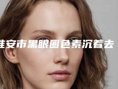 淮安市黑眼圈色素沉着去除医院在榜清单靠谱一览(淮安市黑眼圈色素沉着去除整形医院)