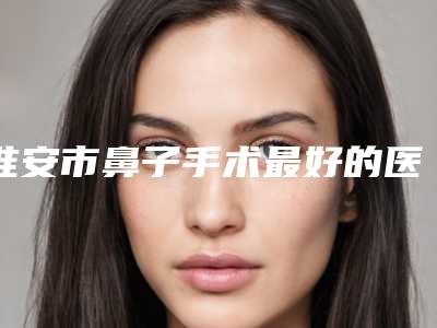 淮安市鼻子手术最好的医院(淮安市第一人民医院整形科盘点实力专家)