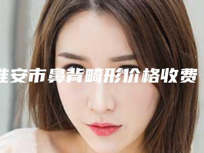 淮安市鼻背畸形价格收费表全面免费查询-淮安市淮阴人民医院大概要花多少价格