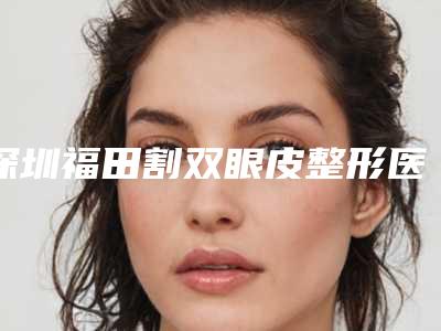 深圳福田割双眼皮整形医院排名,医院基本资料一一汇总