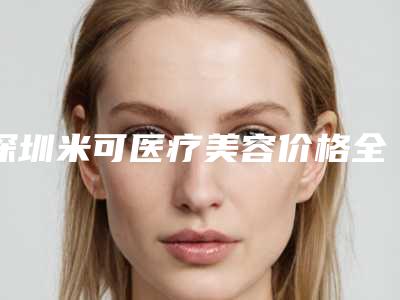 深圳米可医疗美容价格全面了解-深圳市整形医院