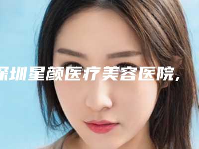 深圳星颜医疗美容医院,深圳星荟医疗美容门诊部从技术、口碑对比实力