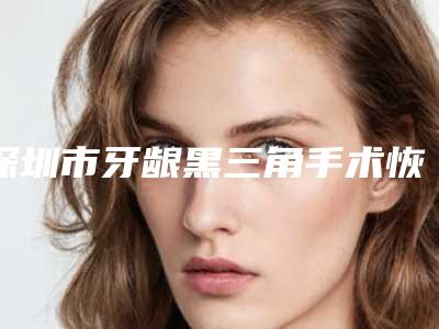 深圳市牙龈黑三角手术恢复价格(价目)表2025洗心革面-深圳市牙龈黑三角手术恢复价格
