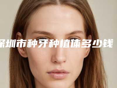 深圳市种牙种植体多少钱-深圳市种牙种植体医院排名榜十强年度推荐