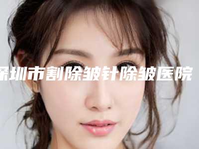 深圳市割除皱针除皱医院哪里好(华中科技大学协和深圳医院(整形科)大众喜爱度高口碑好)