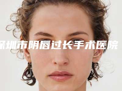 深圳市阴唇过长手术医院排行前七揭晓名单各路品牌PK-深圳私慕医疗美容门诊部锁定前三甲