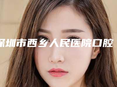 深圳市西乡人民医院口腔科好吗-价格价位表全新版发布