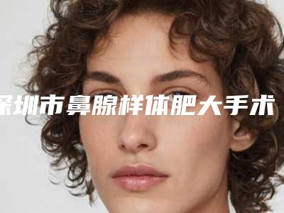 深圳市鼻腺样体肥大手术专业医院-深圳微微医疗美容门诊部选择不亏