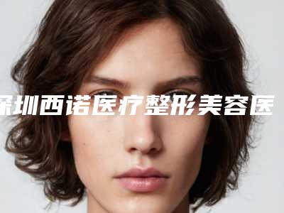 深圳西诺医疗整形美容医院收费明细详细全新曝出附脸部自身脂肪注射案例