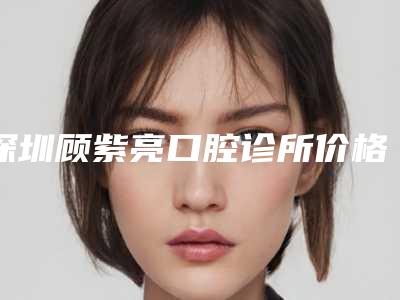 深圳顾紫亮口腔诊所价格表刷新-假牙牙根发黑是什么价格