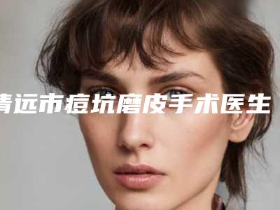 清远市痘坑磨皮手术医生上榜清单整理大盘点-清远市痘坑磨皮手术医生